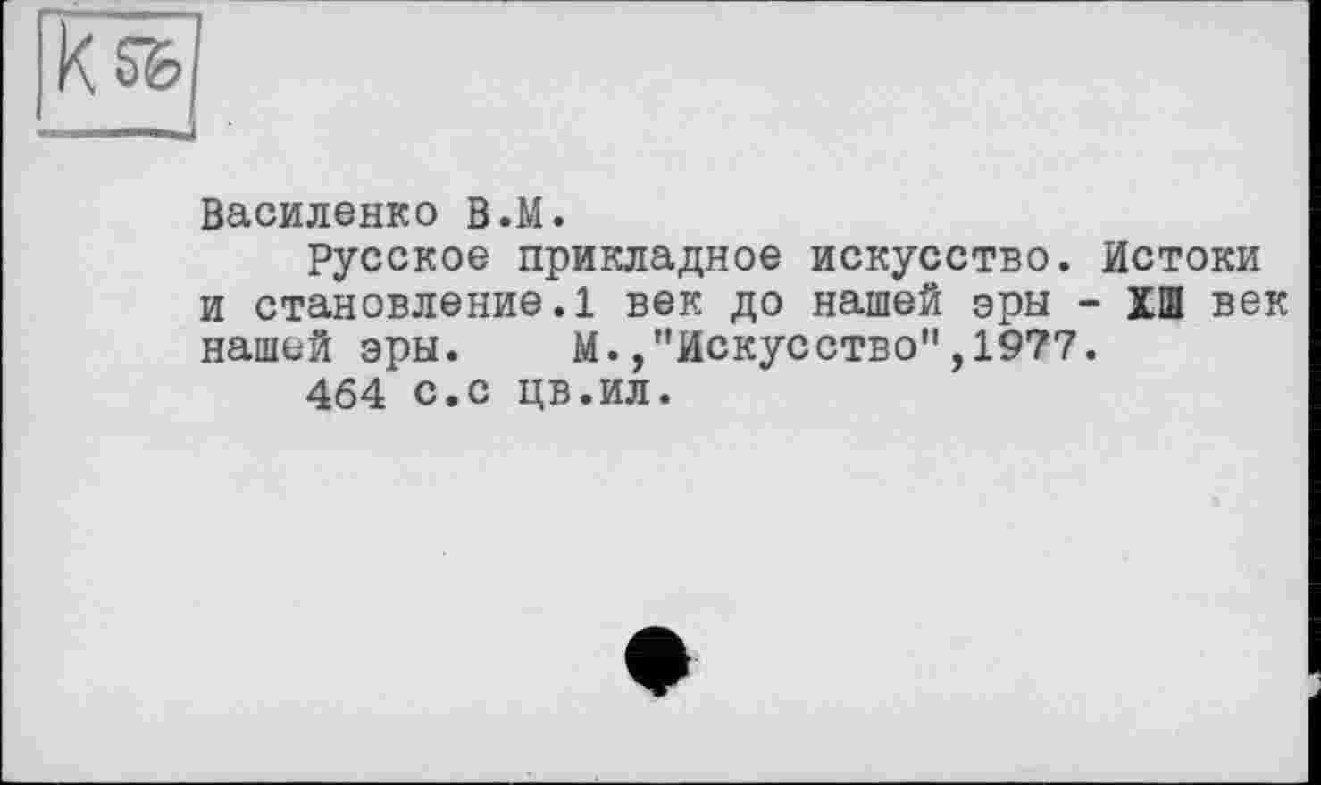 ﻿Василенко В.М.
Русское прикладное искусство. Истоки и становление.1 век до нашей эры - ХШ век нашей эры. М./'Искусство",1977.
464 с.с цв.ил.